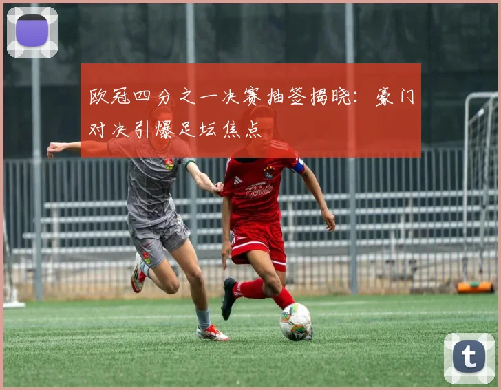 欧冠四分之一决赛抽签揭晓：豪门对决引爆足坛焦点