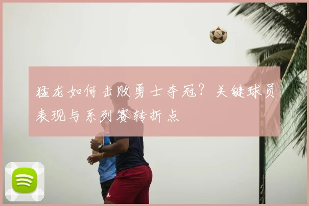 猛龙如何击败勇士夺冠？关键球员表现与系列赛转折点