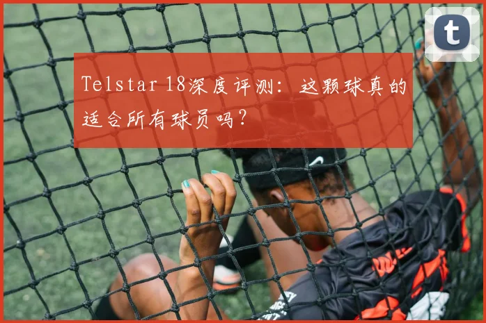 Telstar 18深度评测:这颗球真的适合所有球员吗?