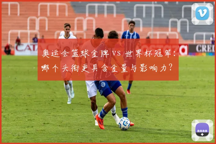 奥运会篮球金牌 vs 世界杯冠军：哪个头衔更具含金量与影响力？
