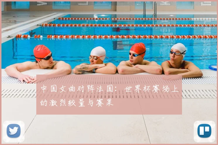 中国女曲对阵法国：世界杯赛场上的激烈较量与赛果