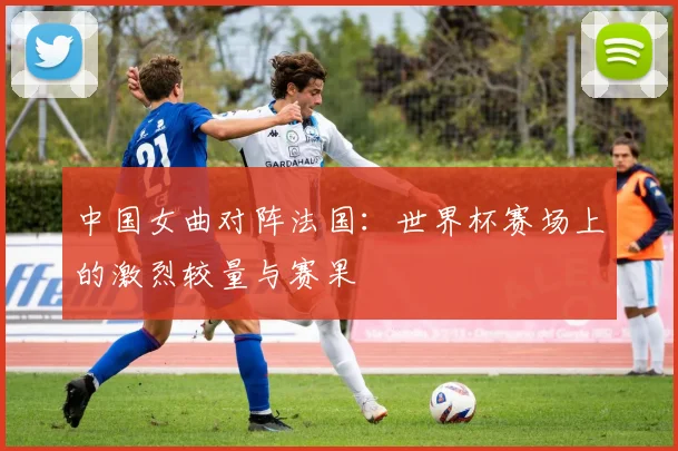 中国女曲对阵法国：世界杯赛场上的激烈较量与赛果