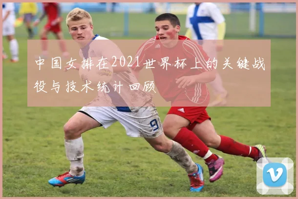 中国女排在2021世界杯上的关键战役与技术统计回顾