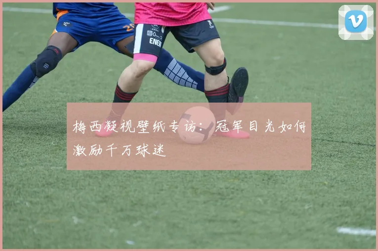 梅西凝视壁纸专访：冠军目光如何激励千万球迷