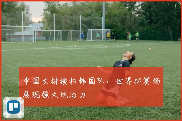 中国女排横扫韩国队，世界杯赛场展现强大统治力