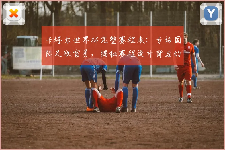卡塔尔世界杯完整赛程表：专访国际足联官员，揭秘赛程设计背后的故事