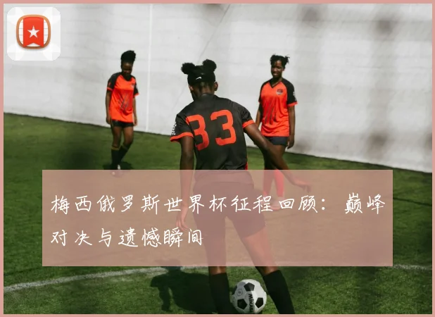 梅西俄罗斯世界杯征程回顾：巅峰对决与遗憾瞬间