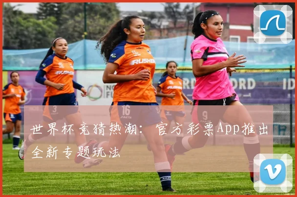 世界杯竞猜热潮:官方彩票App推出全新专题玩法