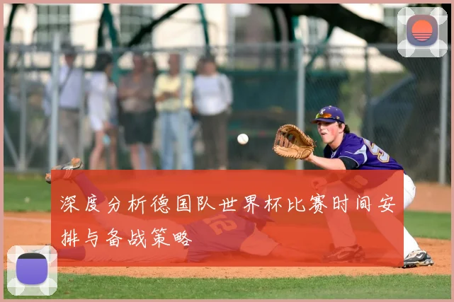 深度分析德国队世界杯比赛时间安排与备战策略