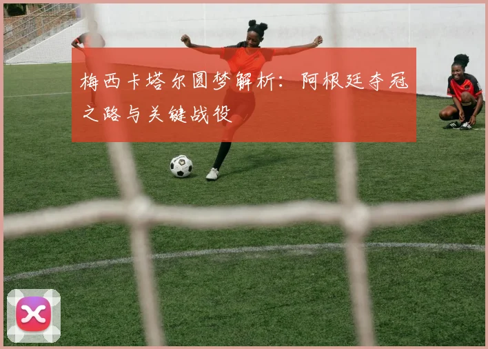梅西卡塔尔圆梦解析：阿根廷夺冠之路与关键战役
