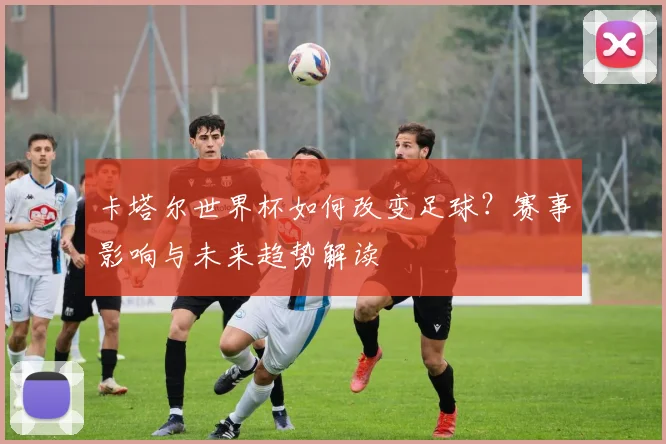 卡塔尔世界杯如何改变足球？赛事影响与未来趋势解读