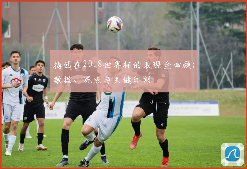 梅西在2018世界杯的表现全回顾：数据、亮点与关键时刻