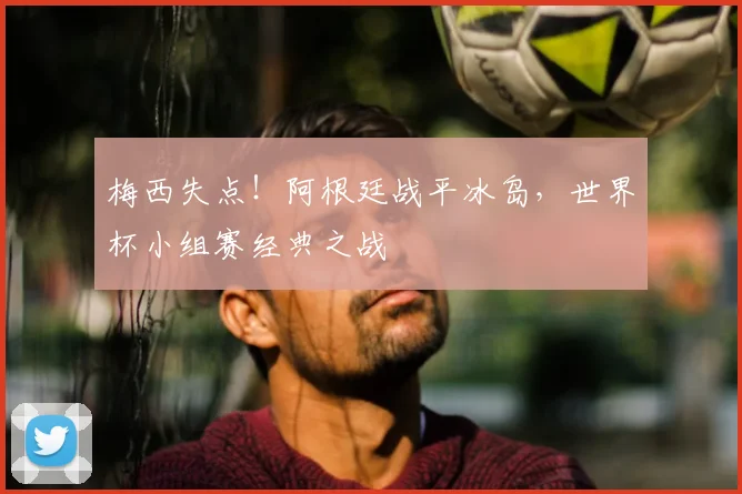 梅西失点！阿根廷战平冰岛，世界杯小组赛经典之战