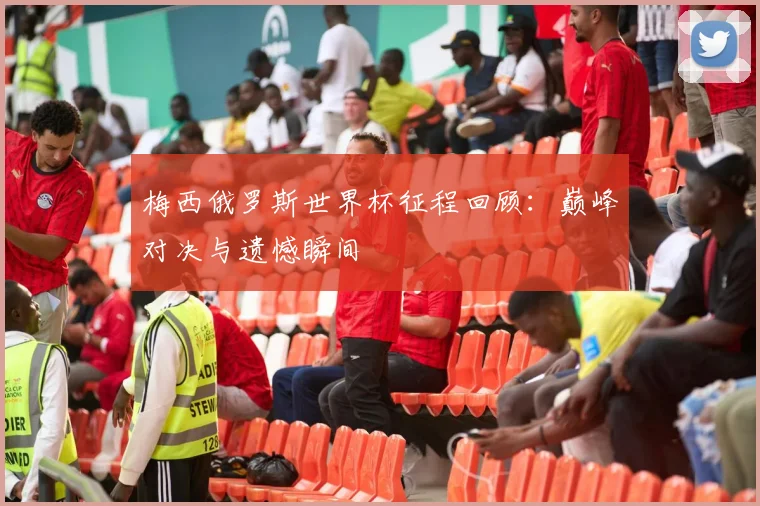 梅西俄罗斯世界杯征程回顾：巅峰对决与遗憾瞬间