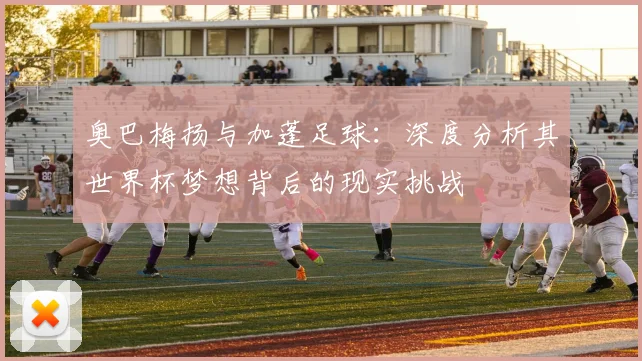 奥巴梅扬与加蓬足球：深度分析其世界杯梦想背后的现实挑战