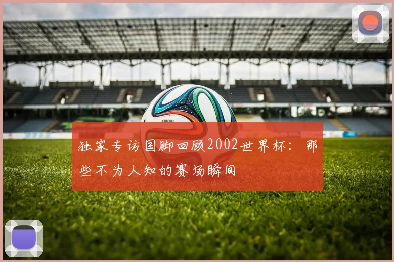 独家专访国脚回顾2002世界杯：那些不为人知的赛场瞬间